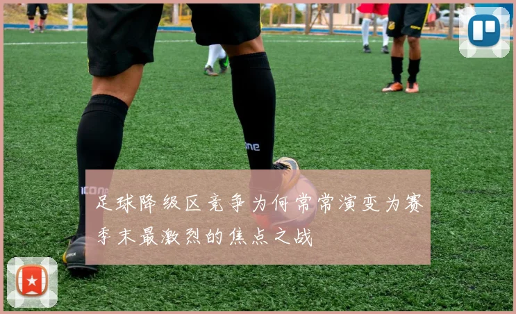 足球降级区竞争为何常常演变为赛季末最激烈的焦点之战