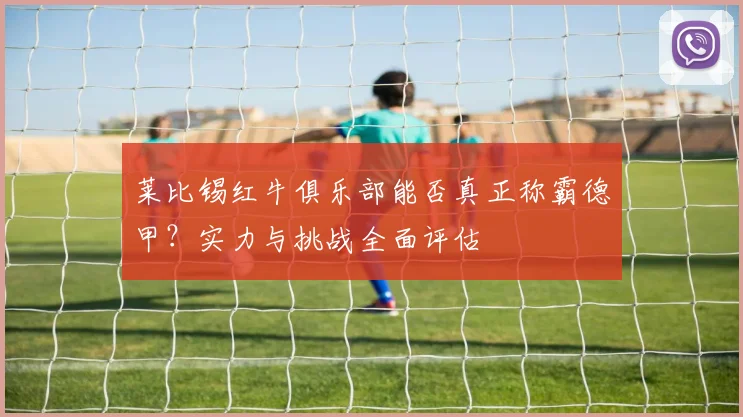 莱比锡红牛俱乐部能否真正称霸德甲？实力与挑战全面评估