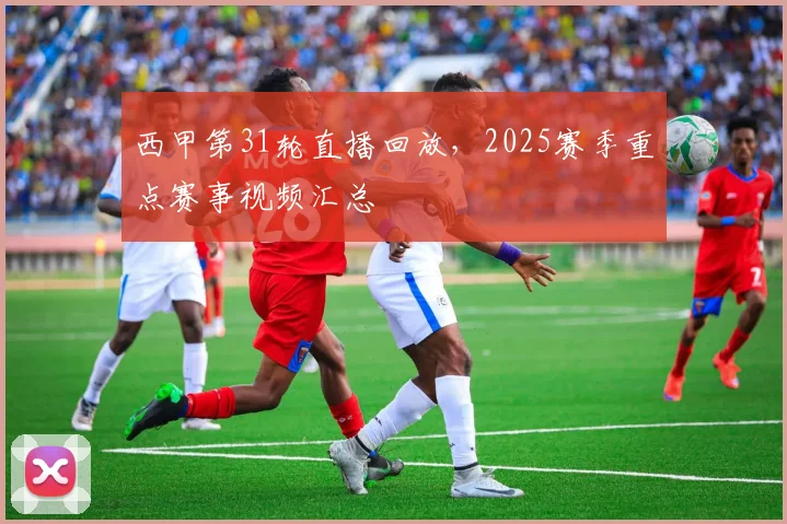西甲第31轮直播回放，2025赛季重点赛事视频汇总