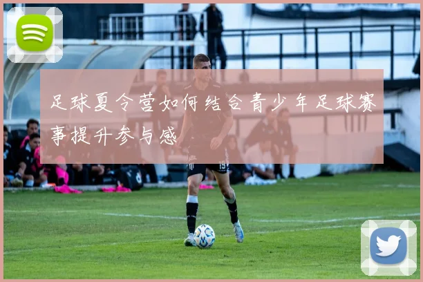 足球夏令营如何结合青少年足球赛事提升参与感