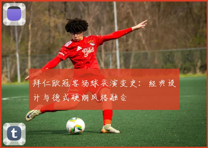 拜仁欧冠客场球衣演变史：经典设计与德式硬朗风格融合