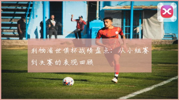 利物浦世俱杯战绩盘点：从小组赛到决赛的表现回顾