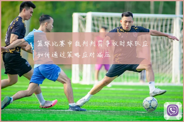 篮球比赛中裁判判罚争议时球队应如何通过策略应对减压