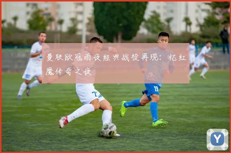 曼联欧冠雨夜经典战役再现：忆红魔传奇之夜