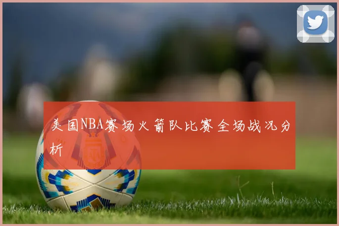 美国NBA赛场火箭队比赛全场战况分析