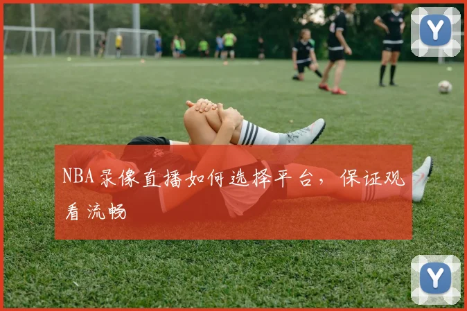 NBA录像直播如何选择平台,保证观看流畅